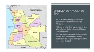 EPIDEMIA DE ANGOLA DE
2004
 En 2004, estalló en Angola una nueva
epidemia de fiebre hemorrágica de
Marburgo.
 El brote se originó en la provincia de Uige
y los informes finales refirieron 374 casos
con 329 decesos.
 En Italia, esta epidemia causó ruido por la
muerte de la pediatra Maria Bonino,
trabajadora del hospital de Uige, muerta a
los 51 años de edad.
3
 
