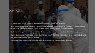 CONTAGIO
 La transmisión interhumana es la principal forma de contagio de la gente.
 Esto ocurre al entrar en contacto cercano con el enfermo. En particular, el contagio se da a través de
los líquidos del cuerpo: sangre, saliva, vómito, heces, orina y secreciones respiratorias.
 La transmisión por vía sexual es posible durante varias semanas después de la enfermedad.
 El pico de máxima infectividad ocurre durante las manifestaciones más graves de la enfermedad, junto
con las manifestaciones hemorrágicas.
 El virus también puede inocularse a través de instrumentos contaminados (fómites).
5
 