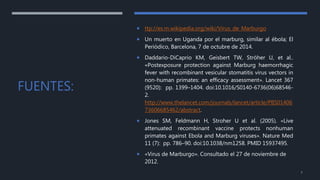FUENTES:
 ttp://es.m.wikipedia.org/wiki/Virus_de_Marburgo
 Un muerto en Uganda por el marburg, similar al ébola; El
Periódico, Barcelona, 7 de octubre de 2014.
 Daddario-DiCaprio KM, Geisbert TW, Ströher U, et al..
«Postexposure protection against Marburg haemorrhagic
fever with recombinant vesicular stomatitis virus vectors in
non-human primates: an efficacy assessment». Lancet 367
(9520): pp. 1399–1404. doi:10.1016/S0140-6736(06)68546-
2.
http://www.thelancet.com/journals/lancet/article/PIIS01406
73606685462/abstract.
 Jones SM, Feldmann H, Stroher U et al. (2005). «Live
attenuated recombinant vaccine protects nonhuman
primates against Ebola and Marburg viruses». Nature Med
11 (7): pp. 786–90. doi:10.1038/nm1258. PMID 15937495.
 «Virus de Marburgo». Consultado el 27 de noviembre de
2012.
7
 