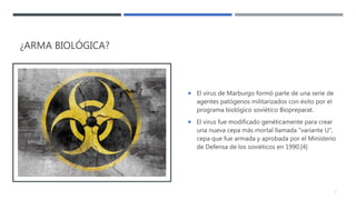 ¿ARMA BIOLÓGICA?
 El virus de Marburgo formó parte de una serie de
agentes patógenos militarizados con éxito por el
programa biológico soviético Biopreparat.
 El virus fue modificado genéticamente para crear
una nueva cepa más mortal llamada "variante U",
cepa que fue armada y aprobada por el Ministerio
de Defensa de los soviéticos en 1990.[4]
8
 