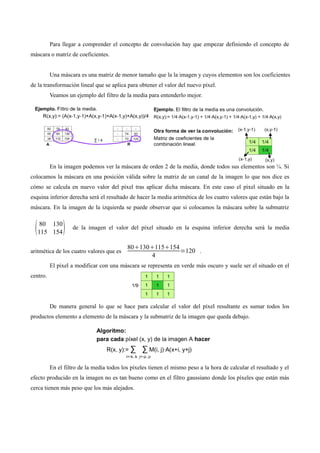 Para llegar a comprender el concepto de convolución hay que empezar definiendo el concepto de
máscara o matriz de coeficientes.
Una máscara es una matriz de menor tamaño que la la imagen y cuyos elementos son los coeficientes
de la transformación lineal que se aplica para obtener el valor del nuevo píxel.
Veamos un ejemplo del filtro de la media para entenderlo mejor.
En la imagen podemos ver la máscara de orden 2 de la media, donde todos sus elementos son ¼. Si
colocamos la máscara en una posición válida sobre la matriz de un canal de la imagen lo que nos dice es
cómo se calcula en nuevo valor del píxel tras aplicar dicha máscara. En este caso el píxel situado en la
esquina inferior derecha será el resultado de hacer la media aritmética de los cuatro valores que están bajo la
máscara. En la imagen de la izquierda se puede observar que si colocamos la máscara sobre la submatriz
80 130
115 154 de la imagen el valor del píxel situado en la esquina inferior derecha será la media
aritmética de los cuatro valores que es
80130115154
4
=120 .
El píxel a modificar con una máscara se representa en verde más oscuro y suele ser el situado en el
centro.
De manera general lo que se hace para calcular el valor del píxel resultante es sumar todos los
productos elemento a elemento de la máscara y la submatriz de la imagen que queda debajo.
En el filtro de la media todos los píxeles tienen el mismo peso a la hora de calcular el resultado y el
efecto producido en la imagen no es tan bueno como en el filtro gaussiano donde los píxeles que están más
cerca tienen más peso que los más alejados.
 