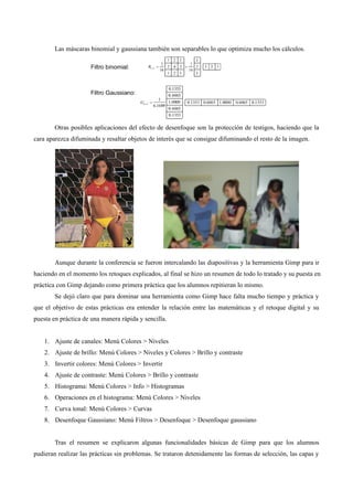 Las máscaras binomial y gaussiana también son separables lo que optimiza mucho los cálculos.
Otras posibles aplicaciones del efecto de desenfoque son la protección de testigos, haciendo que la
cara aparezca difuminada y resaltar objetos de interés que se consigue difuminando el resto de la imagen.
Aunque durante la conferencia se fueron intercalando las diapositivas y la herramienta Gimp para ir
haciendo en el momento los retoques explicados, al final se hizo un resumen de todo lo tratado y su puesta en
práctica con Gimp dejando como primera práctica que los alumnos repitieran lo mismo.
Se dejó claro que para dominar una herramienta como Gimp hace falta mucho tiempo y práctica y
que el objetivo de estas prácticas era entender la relación entre las matemáticas y el retoque digital y su
puesta en práctica de una manera rápida y sencilla.
1. Ajuste de canales: Menú Colores > Niveles
2. Ajuste de brillo: Menú Colores > Niveles y Colores > Brillo y contraste
3. Invertir colores: Menú Colores > Invertir
4. Ajuste de contraste: Menú Colores > Brillo y contraste
5. Histograma: Menú Colores > Info > Histogramas
6. Operaciones en el histograma: Menú Colores > Niveles
7. Curva tonal: Menú Colores > Curvas
8. Desenfoque Gaussiano: Menú Filtros > Desenfoque > Desenfoque gaussiano
Tras el resumen se explicaron algunas funcionalidades básicas de Gimp para que los alumnos
pudieran realizar las prácticas sin problemas. Se trataron detenidamente las formas de selección, las capas y
 