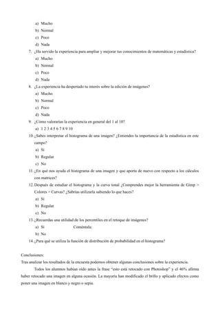 a) Mucho
b) Normal
c) Poco
d) Nada
7. ¿Ha servido la experiencia para ampliar y mejorar tus conocimientos de matemáticas y estadística?
a) Mucho
b) Normal
c) Poco
d) Nada
8. ¿La experiencia ha despertado tu interés sobre la edición de imágenes?
a) Mucho
b) Normal
c) Poco
d) Nada
9. ¿Cómo valorarías la experiencia en general del 1 al 10?
a) 1 2 3 4 5 6 7 8 9 10
10.¿Sabes interpretar el histograma de una imagen? ¿Entiendes la importancia de la estadística en este
campo?
a) Sí
b) Regular
c) No
11. ¿En qué nos ayuda el histograma de una imagen y que aporta de nuevo con respecto a los cálculos
con matrices?
12.Después de estudiar el histograma y la curva tonal ¿Comprendes mejor la herramienta de Gimp >
Colores > Curvas? ¿Sabrías utilizarla sabiendo lo que haces?
a) Sí
b) Regular
c) No
13.¿Recuerdas una utilidad de los percentiles en el retoque de imágenes?
a) Sí Coméntala:
b) No
14.¿Para qué se utiliza la función de distribución de probabilidad en el histograma?
Conclusiones:
Tras analizar los resultados de la encuesta podemos obtener algunas conclusiones sobre la experiencia.
Todos los alumnos habían oído antes la frase “esto está retocado con Photoshop” y el 46% afirma
haber retocado una imagen en alguna ocasión. La mayoría han modificado el brillo y aplicado efectos como
poner una imagen en blanco y negro o sepia.
 
