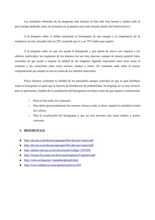 Los resultados obtenidos de las preguntas más técnicas no han sido muy buenos y achaco todo al
poco tiempo dedicado, pero, de momento no se pueden sacar más minutos dentro del horario lectivo.
A la pregunta sobre si sabían interpretar el histograma de una imagen y la importancia de la
estadística en este concepto sólo un 25% responde que sí y un 75% indica que regular.
A la pregunta sobre en qué nos ayuda el histograma y qué aporta de nuevo con respecto a los
cálculos matriciales, las respuestas de los alumnos no son muy precisas, aunque de manera general todos
coinciden en que ayuda a mejorar la calidad de las imágenes digitales mejorando entre otras cosas el
contraste y las variaciones entre tonos oscuros, medios y claros. No comentan nada sobre la mejora
computacional que supone su uso en contra de los cálculos matriciales.
Pocos alumnos comentan la utilidad de los percentiles aunque coinciden en que es para distribuir
mejor el histograma al igual que la función de distribución de probabilidad. Su lenguaje no es muy correcto
pero se aproximan y hablan de la ecualización del histograma con frases como las que siguen a continuación:
• Para nivelar todos los contrastes.
• Para darle aproximadamente los mismos valores a todo, es decir, repartir la cantidad en todos
los valores.
• Para la ecualización del histograma y que así éste presente más tonos medios y menos
contraste.
4. REFERENCIAS
● http://dis.um.es/profesores/ginesgm/files/doc/pav/tema2.pdf
● http://dis.um.es/profesores/ginesgm/files/doc/pav/tema3.pdf
● http://dialnet.unirioja.es/servlet/articulo?codigo=2397428
● http://verona.fi-p.unam.mx/boris/teachingnotes/Capitulo4.pdf
● http://www.cs.buap.mx/~mmartin/pdi/pdi.html
● http://www.edukativos.com/apuntes/archives/432
 