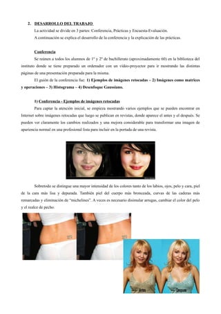 2. DESARROLLO DEL TRABAJO
La actividad se divide en 3 partes: Conferencia, Prácticas y Encuesta-Evaluación.
A continuación se explica el desarrollo de la conferencia y la explicación de las prácticas.
Conferencia
Se reúnen a todos los alumnos de 1º y 2º de bachillerato (aproximadamente 60) en la biblioteca del
instituto donde se tiene preparado un ordenador con un vídeo-proyector para ir mostrando las distintas
páginas de una presentación preparada para la misma.
El guión de la conferencia fue: 1) Ejemplos de imágenes retocadas – 2) Imágenes como matrices
y operaciones – 3) Histograma – 4) Desenfoque Gaussiano.
1) Conferencia - Ejemplos de imágenes retocadas
Para captar la atención inicial, se empieza mostrando varios ejemplos que se pueden encontrar en
Internet sobre imágenes retocadas que luego se publican en revistas, donde aparece el antes y el después. Se
pueden ver claramente los cambios realizados y una mejora considerable para transformar una imagen de
apariencia normal en una profesional lista para incluir en la portada de una revista.
Sobretodo se distingue una mayor intensidad de los colores tanto de los labios, ojos, pelo y cara, piel
de la cara más lisa y depurada. También piel del cuerpo más bronceada, curvas de las caderas más
remarcadas y eliminación de “michelines”. A veces es necesario disimular arrugas, cambiar el color del pelo
y el realce de pecho.
 