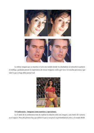 La última imagen que se muestra es la de una modelo donde los diseñadores al retocarla le quitaron
el ombligo, quedando patente la importancia de retocar imágenes reales que van a ver muchas personas y que
todo lo que se haga debe parecer real.
2) Conferencia – Imágenes como matrices y operaciones.
La 2ª parte de la conferencia trata de explicar la relación entre una imagen y una matriz de vectores
en el espacio. Para ello primero hay que definir lo que es un píxel, la profundidad de color y el modelo RGB.
 