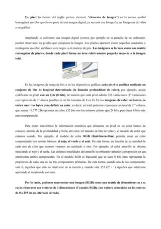 Un píxel (acrónimo del inglés picture element, "elemento de imagen") es la menor unidad
homogénea en color que forma parte de una imagen digital, ya sea esta una fotografía, un fotograma de vídeo
o un gráfico.
Ampliando lo suficiente una imagen digital (zoom), por ejemplo en la pantalla de un ordenador,
pueden observarse los píxeles que componen la imagen. Los píxeles aparecen como pequeños cuadrados o
rectángulos en color, en blanco o en negro, o en matices de gris. Las imágenes se forman como una matriz
rectangular de píxeles, donde cada píxel forma un área relativamente pequeña respecto a la imagen
total.
En las imágenes de mapa de bits o en los dispositivos gráficos cada píxel se codifica mediante un
conjunto de bits de longitud determinada (la llamada profundidad de color), por ejemplo, puede
codificarse un píxel con un byte (8 bits), de manera que cada píxel admite 256 variaciones (28
variaciones
con repetición de 2 valores posibles en un bit tomados de 8 en 8). En las imágenes de color verdadero, se
suelen usar tres bytes para definir un color, es decir, en total podemos representar un total de 224
colores,
que suman 16.777.216 opciones de color. (32 bits son los mismos colores que 24 bits, pero tiene 8 bits más
para transparencia)
Para poder transformar la información numérica que almacena un píxel en un color hemos de
conocer, además de la profundidad y brillo del color (el tamaño en bits del píxel), el modelo de color que
estamos usando. Por ejemplo, el modelo de color RGB (Red-Green-Blue) permite crear un color
componiendo tres colores básicos: el rojo, el verde y el azul. De esta forma, en función de la cantidad de
cada uno de ellos que usemos veremos un resultado u otro. Por ejemplo, el color amarillo se obtiene
mezclando el rojo y el verde. Las distintas tonalidades del amarillo se obtienen variando la proporción en que
intervienen ambas componentes. En el modelo RGB es frecuente que se usen 8 bits para representar la
proporción de cada una de las tres componentes primarias. De esta forma, cuando una de las componentes
vale 0, significa que esta no interviene en la mezcla y cuando vale 255 (28
- 1) significa que interviene
aportando el máximo de ese tono.
Por lo tanto, podemos representar una imagen (RGB) como una matriz de dimensiones m x n,
cuyos elementos son vectores de 3 dimensiones (3 canales RGB), con valores contenidos en los enteros
de 0 a 255 en un intervalo cerrado.
 