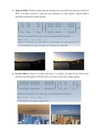 ● Ajuste de brillo: El brillo es el porcentaje de luminiscencia u oscuridad de un color que va de 0% al
100%. A la matriz inicial se le suma una cuyos elementos son todos iguales a (p,p,p), donde p
representa el parámetro de ajuste de brillo.
● Invertir colores: Consiste en invertir cada canal a su negativo. Se parte de una matriz cuyos
elementos son todos iguales a (255,255,255) y se le resta la matriz de la imagen original.
 
