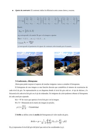● Ajuste de contraste: El contraste indica la diferencia entre zonas claras y oscuras.
3) Conferencia – Histograma
Ahora para poder mejorar el aspecto de muchas imágenes vamos a estudiar el histograma.
El histograma de una imagen es una función discreta que contabiliza el número de ocurrencias de
cada nivel de gris. Su representación es un diagrama donde el nivel de gris está en el eje de abcisas y la
frecuencia de cada nivel de gris en el eje de ordenadas. En imágenes de color podemos obtener el histograma
de cada canal por separado.
h(i) = Nº de veces que aparece el nivel de gris i en la imagen.
M x N = Dimensión de la matriz de imagen en píxeles.
pi=
hi
M⋅N
= Probabilidad.
El brillo se define como la media del histograma (el valor medio de gris).
f(x,y) representa el nivel del gris del píxel que está en las coordenadas (x,y).
 