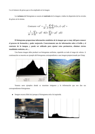 I es el número de grises que se ha empleado en la imagen.
La varianza del histograma se asocia al contraste de la imagen e indica la dispersión de los niveles
de grises en la misma.
El histograma proporciona información estadística de la imagen que es muy útil para conocer
el proceso de formación y poder mejorarla. Concretamente nos da información sobre el brillo y el
contraste de la imagen, y puede ser utilizado para ajustar estos parámetros, eliminar ciertas
tonalidades molestas, etc ...
Una buena imagen debe producir un histograma uniforme, repartido en todo el rango de valores. A
continuación se muestra un ejemplo del histograma correspondiente a una imagen proporcionado por Gimp.
Veamos unos ejemplos donde se muestran imágenes y la información que nos dan sus
correspondientes histogramas.
● Imagen oscura (falta luz) porque el histograma está a la izquierda.
 