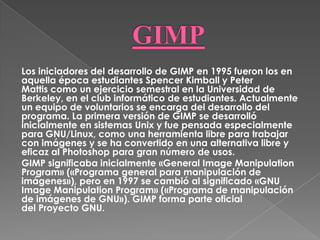 Los iniciadores del desarrollo de GIMP en 1995 fueron los en
aquella época estudiantes Spencer Kimball y Peter
Mattis como un ejercicio semestral en la Universidad de
Berkeley, en el club informático de estudiantes. Actualmente
un equipo de voluntarios se encarga del desarrollo del
programa. La primera versión de GIMP se desarrolló
inicialmente en sistemas Unix y fue pensada especialmente
para GNU/Linux, como una herramienta libre para trabajar
con imágenes y se ha convertido en una alternativa libre y
eficaz al Photoshop para gran número de usos.
GIMP significaba inicialmente «General Image Manipulation
Program» («Programa general para manipulación de
imágenes»), pero en 1997 se cambió al significado «GNU
Image Manipulation Program» («Programa de manipulación
de imágenes de GNU»). GIMP forma parte oficial
del Proyecto GNU.
 