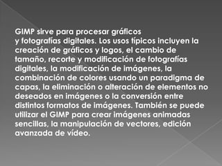 GIMP sirve para procesar gráficos
y fotografías digitales. Los usos típicos incluyen la
creación de gráficos y logos, el cambio de
tamaño, recorte y modificación de fotografías
digitales, la modificación de imágenes, la
combinación de colores usando un paradigma de
capas, la eliminación o alteración de elementos no
deseados en imágenes o la conversión entre
distintos formatos de imágenes. También se puede
utilizar el GIMP para crear imágenes animadas
sencillas, la manipulación de vectores, edición
avanzada de vídeo.
 