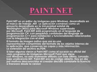 Paint.NET es un editor de imágenes para Windows, desarrollado en
el marco de trabajo .NET. La aplicación comenzó como un
proyecto desarrollado en la Universidad estatal de
Washington (WSU) para Microsoft Windows supervisado
por Microsoft. Paint.NET está programado en el lenguaje de
programación C#, con pequeñas cantidades del lenguaje de
programación C++ para instalación y funcionalidades relacionadas
con la integración con el shell.
El formato de imagen nativo que usa es una
representación comprimida del formato de los objetos internos de
la aplicación, que conservan las capas y más información.
La extensión de archivo es.PDN.
Si bien algunos vieron a Paint.NET como el sucesor no oficial del
viejo programa de imágenes Microsoft Paint que viene
con Windows, no está realmente afiliado con éste último. Lanzado
bajo unalicencia MIT, Paint.NET era de código abierto. Hoy en día
por motivos desconocidos el creador decidió cambiarle la licencia
a freeware desde la version
 