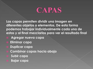 Las capas permiten dividir una imagen en
diferentes objetos o elementos. De esta forma
podemos trabajar individualmente cada una de
estas y al final mezclarlas para ver el resultado final
 Agregar nueva capa
 Eliminar capa
 Duplicar capa
 Combinar capas hacia abajo
 Subir capa
 Bajar capa
 