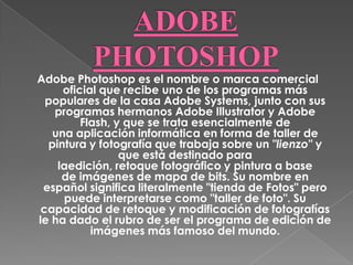 Adobe Photoshop es el nombre o marca comercial
     oficial que recibe uno de los programas más
  populares de la casa Adobe Systems, junto con sus
   programas hermanos Adobe Illustrator y Adobe
         Flash, y que se trata esencialmente de
   una aplicación informática en forma de taller de
  pintura y fotografía que trabaja sobre un "lienzo" y
                 que está destinado para
    laedición, retoque fotográfico y pintura a base
     de imágenes de mapa de bits. Su nombre en
 español significa literalmente "tienda de Fotos" pero
     puede interpretarse como "taller de foto". Su
 capacidad de retoque y modificación de fotografías
le ha dado el rubro de ser el programa de edición de
           imágenes más famoso del mundo.
 