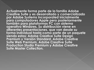 Actualmente forma parte de la familia Adobe
Creative Suite y es desarrollado y comercializado
por Adobe Systems Incorporated inicialmente
para computadores Apple pero posteriormente
también para plataformas PC con sistema
operativo Windows. Su distribución viene en
diferentes presentaciones, que van desde su
forma individual hasta como parte de un paquete
siendo estos: Adobe Creative Suite Design
Premium y Versión Standard, Adobe Creative
Suite Web Premium, Adobe Creative Suite
Production Studio Premium y Adobe Creative
Suite Master Collection.
 