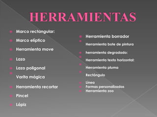    Marco rectangular:
                              Herramienta borrador
   Marco elíptico         
                               Herramienta bote de pintura
   Herramienta move
                              herramienta degradado:
                           
   Lazo                       Herramienta texto horizontal:
                           
   Lazo poligonal             Herramienta pluma
                           

                               Rectángulo
    Varita mágica
                              Línea
   Herramienta recortar      Formas personalizadas
                              Herramienta zoo
   Pincel

   Lápiz
 