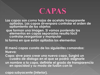Las capas son como hojas de acetato transparente
    apiladas. Las capas sirvenpara controlar el orden de
    apilamiento de los objetos
 que forman una imagen. Si vamos poniendo los
    elementos en capas separadas resulta fácil
    controlar,reorganizar y manipular
la forma en que están apilados los elementos

El menú capas consta de los siguientes comandos:
Nueva:
Capa: sirve para crear una nueva capa. Surgirá un
   cuadro de dialogo en el que se podrá: asignarle
un nombre a la capa, definirle el grado de transparencia
   en opacidad y su modo de fusión con la

capa subyacente (inferior).
 