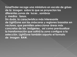 ZoneFinder recoge una miniatura en escala de grises
de la imagen sobre la que se proyectan las
diferentes zonas de luces , sombras
y medios tonos.
Sin duda, la característica más interesante
de LightZone son las máscaras y regiones basadas en
vectores, que permiten seleccionar áreas más
concretas de las imágenes , así como previsualizar
la transformación que sufrirá la zona contigua a la
selección. LightZone también soporta el formato
de imagen RAW.
 