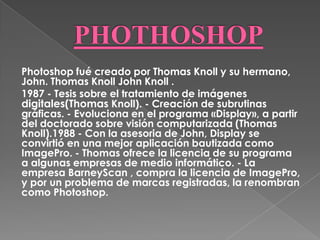 Photoshop fué creado por Thomas Knoll y su hermano,
John. Thomas Knoll John Knoll .
1987 - Tesis sobre el tratamiento de imágenes
digitales(Thomas Knoll). - Creación de subrutinas
gráficas. - Evoluciona en el programa «Display», a partir
del doctorado sobre visión computarizada (Thomas
Knoll).1988 - Con la asesoria de John, Display se
convirtió en una mejor aplicación bautizada como
ImagePro. - Thomas ofrece la licencia de su programa
a algunas empresas de medio informático. - La
empresa BarneyScan , compra la licencia de ImagePro,
y por un problema de marcas registradas, la renombran
como Photoshop.
 