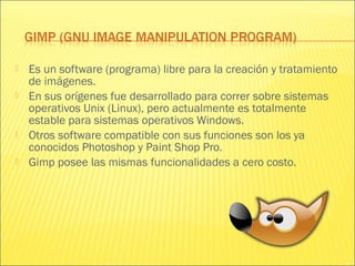  Es un software (programa) libre para la creación y tratamiento
de imágenes.
 En sus orígenes fue desarrollado para correr sobre sistemas
operativos Unix (Linux), pero actualmente es totalmente
estable para sistemas operativos Windows.
 Otros software compatible con sus funciones son los ya
conocidos Photoshop y Paint Shop Pro.
 Gimp posee las mismas funcionalidades a cero costo.
 