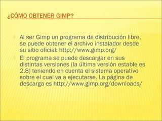  Al ser Gimp un programa de distribución libre,
se puede obtener el archivo instalador desde
su sitio oficial: http://www.gimp.org/
 El programa se puede descargar en sus
distintas versiones (la última versión estable es
2.8) teniendo en cuenta el sistema operativo
sobre el cual va a ejecutarse. La página de
descarga es http://www.gimp.org/downloads/
 