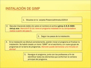 1. Situarse en la carpeta PresencialIntroduc32014
2. Ejecutar (haciendo doble clic sobre el nombre) el archivo gimp-2.6.6-i686-
setup.exe. Atención!!! Si Ud. tiene el programa instalado en su computadora
realice a partir del paso 5.
3. Seguir los pasos de la instalación.
4. Si la instalación se efectuó correctamente, podrán iniciar el programa al finalizar la
instalación. Se habrá creado un ícono “GIMP” en el escritorio y un nuevo grupo de
programas en la barra de programas. Atención puede demorarse uno minutos en
abrirse!
5. Navegue el programa, junto con los profesores a fin de
identificar todos los elementos que conforman la ventana
principal del programa.
 