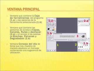 1. Ventana que contiene la Caja
de herramientas del programa
(1.a) y las opciones de la
herramienta seleccionada (1.b)
2. Ventana que contiene las
pestañas de acceso a Capas,
Canales, Rutas y deshacer
(2.a) y el acceso a las paletas
de Brochas, Patrones y
Degradados (2.b)
3. Ventana Consejo del día de
Gimp que nos muestra de
manera aleatoria un mensaje
conteniendo una sugerencia de
utilización.
 