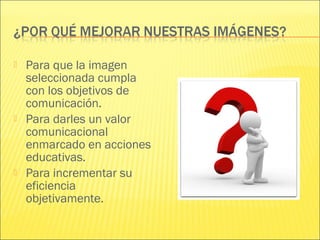  Para que la imagen
seleccionada cumpla
con los objetivos de
comunicación.
 Para darles un valor
comunicacional
enmarcado en acciones
educativas.
 Para incrementar su
eficiencia
objetivamente.
 