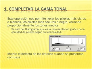  Esta operación nos permite llevar los pixeles más claros
a blancos, los pixeles más oscuros a negro, variando
proporcionalmente los tonos medios.
 Se vale del Histograma: que es la representación gráfica de la
cantidad de pixeles según su luminosidad.
 Mejora el defecto de los detalles cuando se presentan
confusos.
 