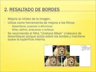  Mejora la nitidez de la imagen.
 Utiliza como herramienta de mejora a los filtros:
 Desenfocar, suavizar o difuminar.
 Afilar, definir, endurecer o enfocar.
 Se recomienda el filtro “Unsharp Mask” (máscara de
desenfoque) porque actúa sobre los bordes y mantiene
suave la superficie interna.
 