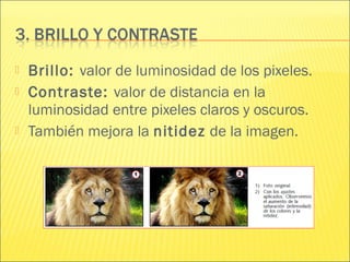  Brillo: valor de luminosidad de los pixeles.
 Contraste: valor de distancia en la
luminosidad entre pixeles claros y oscuros.
 También mejora la nitidez de la imagen.
 
