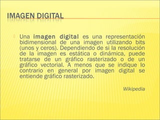  Una imagen digital es una representación
bidimensional de una imagen utilizando bits
(unos y ceros). Dependiendo de si la resolución
de la imagen es estática o dinámica, puede
tratarse de un gráfico rasterizado o de un
gráfico vectorial. A menos que se indique lo
contrario en general por imagen digital se
entiende gráfico rasterizado.
Wikipedia
 