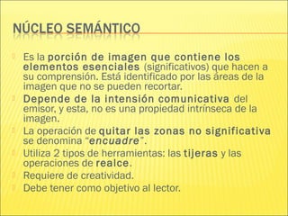  Es la porción de imagen que contiene los
elementos esenciales (significativos) que hacen a
su comprensión. Está identificado por las áreas de la
imagen que no se pueden recortar.
 Depende de la intensión comunicativa del
emisor, y esta, no es una propiedad intrínseca de la
imagen.
 La operación de quitar las zonas no significativa
se denomina “encuadre”.
 Utiliza 2 tipos de herramientas: las tijeras y las
operaciones de realce.
 Requiere de creatividad.
 Debe tener como objetivo al lector.
 