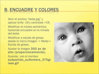  Abrir el archivo “bebé.jpg” y
aplicar brillo -19 y contraste +19.
 Modificar el núcleo semántico,
haciendo encuadre en la mirada
del bebé.
 Modificar a escala de grises
desde el menú Imagen -> Modo->
Escala de grises.
 Ajustar la imagen 300 px de
alto (proporcionalmente).
 Guardar con el nombre
suApellido_suNombre_375gr
ises.gif
 