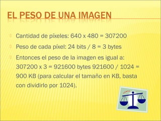  Cantidad de píxeles: 640 x 480 = 307200
 Peso de cada píxel: 24 bits / 8 = 3 bytes
 Entonces el peso de la imagen es igual a:
307200 x 3 = 921600 bytes 921600 / 1024 =
900 KB (para calcular el tamaño en KB, basta
con dividirlo por 1024).
 