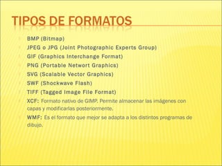  BMP (Bitmap)
 JPEG o JPG (Joint Photographic Experts Group)
 GIF (Graphics Interchange Format)
 PNG (Portable Networt Graphics)
 SVG (Scalable Vector Graphics)
 SWF (Shockwave Flash)
 TIFF (Tagged Image File Format)
 XCF: Formato nativo de GIMP. Permite almacenar las imágenes con
capas y modificarlas posteriormente.
 WMF: Es el formato que mejor se adapta a los distintos programas de
dibujo.
 