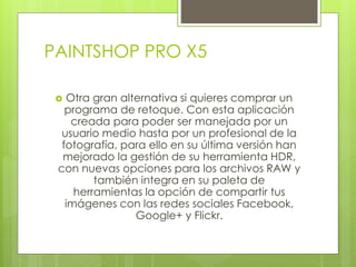 PAINTSHOP PRO X5 
 Otra gran alternativa si quieres comprar un 
programa de retoque. Con esta aplicación 
creada para poder ser manejada por un 
usuario medio hasta por un profesional de la 
fotografía, para ello en su última versión han 
mejorado la gestión de su herramienta HDR, 
con nuevas opciones para los archivos RAW y 
también integra en su paleta de 
herramientas la opción de compartir tus 
imágenes con las redes sociales Facebook, 
Google+ y Flickr. 
 