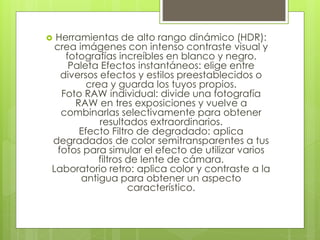  Herramientas de alto rango dinámico (HDR): 
crea imágenes con intenso contraste visual y 
fotografías increíbles en blanco y negro. 
Paleta Efectos instantáneos: elige entre 
diversos efectos y estilos preestablecidos o 
crea y guarda los tuyos propios. 
Foto RAW individual: divide una fotografía 
RAW en tres exposiciones y vuelve a 
combinarlas selectivamente para obtener 
resultados extraordinarios. 
Efecto Filtro de degradado: aplica 
degradados de color semitransparentes a tus 
fotos para simular el efecto de utilizar varios 
filtros de lente de cámara. 
Laboratorio retro: aplica color y contraste a la 
antigua para obtener un aspecto 
característico. 
 