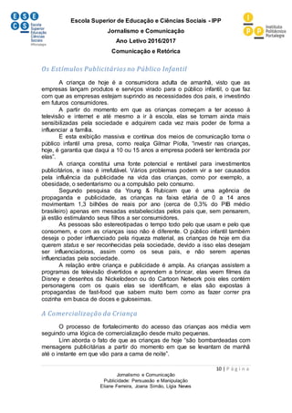 Escola Superior de Educação e Ciências Sociais - IPP
Jornalismo e Comunicação
Ano Letivo 2016/2017
Comunicação e Retórica
10 | P á g i n a
Jornalismo e Comunicação
Publicidade: Persuasão e Manipulação
Eliane Ferreira, Joana Simão, Lígia Neves
Os Estímulos Publicitários no Público Infantil
A criança de hoje é a consumidora adulta de amanhã, visto que as
empresas lançam produtos e serviços virado para o público infantil, o que faz
com que as empresas estejam suprindo as necessidades dos pais, e investindo
em futuros consumidores.
A partir do momento em que as crianças começam a ter acesso à
televisão e internet e até mesmo a ir à escola, elas se tornam ainda mais
sensibilizadas pela sociedade e adquirem cada vez mais poder de forma a
influenciar a família.
E esta exibição massiva e contínua dos meios de comunicação torna o
público infantil uma presa, como realça Gilmar Piolla, “investir nas crianças,
hoje, é garantia que daqui a 10 ou 15 anos a empresa poderá ser lembrada por
elas”.
A criança constitui uma fonte potencial e rentável para investimentos
publicitários, e isso é irrefutável. Vários problemas podem vir a ser causados
pela influência da publicidade na vida das crianças, como por exemplo, a
obesidade, o sedentarismo ou a compulsão pelo consumo.
Segundo pesquisa da Young & Rubicam que é uma agência de
propaganda e publicidade, as crianças na faixa etária de 0 a 14 anos
movimentam 1,3 bilhões de reais por ano (cerca de 0,3% do PIB médio
brasileiro) apenas em mesadas estabelecidas pelos pais que, sem pensarem,
já estão estimulando seus filhos a ser consumidores.
As pessoas são estereotipadas o tempo todo pelo que usam e pelo que
consomem, e com as crianças isso não é diferente. O público infantil também
deseja o poder influenciado pela riqueza material, as crianças de hoje em dia
querem status e ser reconhecidas pela sociedade, devido a isso elas desejam
ser influenciadoras, assim como os seus pais, e não serem apenas
influenciadas pela sociedade.
A relação entre criança e publicidade é ampla. As crianças assistem a
programas de televisão divertidos e aprendem a brincar, elas veem filmes da
Disney e desenhos da Nickelodeon ou do Cartoon Network pois eles contém
personagens com os quais elas se identificam, e elas são expostas à
propagandas de fast-food que sabem muito bem como as fazer correr pra
cozinha em busca de doces e guloseimas.
A Comercialização da Criança
O processo de fortalecimento do acesso das crianças aos média vem
seguindo uma lógica de comercialização desde muito pequenas.
Linn aborda o fato de que as crianças de hoje “são bombardeadas com
mensagens publicitárias a partir do momento em que se levantam de manhã
até o instante em que vão para a cama de noite”.
 