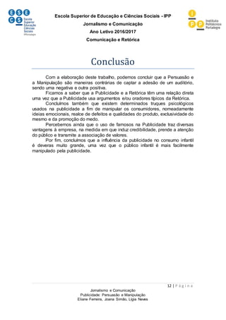 Escola Superior de Educação e Ciências Sociais - IPP
Jornalismo e Comunicação
Ano Letivo 2016/2017
Comunicação e Retórica
12 | P á g i n a
Jornalismo e Comunicação
Publicidade: Persuasão e Manipulação
Eliane Ferreira, Joana Simão, Lígia Neves
Conclusão
Com a elaboração deste trabalho, podemos concluir que a Persuasão e
a Manipulação são maneiras contrárias de captar a adesão de um auditório,
sendo uma negativa e outra positiva.
Ficamos a saber que a Publicidade e a Retórica têm uma relação direta
uma vez que a Publicidade usa argumentos e/ou oradores típicos da Retórica.
Concluímos também que existem determinados truques psicológicos
usados na publicidade a fim de manipular os consumidores, nomeadamente
ideias emocionais, realce de defeitos e qualidades do produto, exclusividade do
mesmo e da promoção do medo.
Percebemos ainda que o uso de famosos na Publicidade traz diversas
vantagens à empresa, na medida em que induz credibilidade, prende a atenção
do público e transmite a associação de valores.
Por fim, concluímos que a influência da publicidade no consumo infantil
é deveras muito grande, uma vez que o público infantil é mais facilmente
manipulado pela publicidade.
 