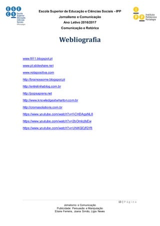 Escola Superior de Educação e Ciências Sociais - IPP
Jornalismo e Comunicação
Ano Letivo 2016/2017
Comunicação e Retórica
13 | P á g i n a
Jornalismo e Comunicação
Publicidade: Persuasão e Manipulação
Eliane Ferreira, Joana Simão, Lígia Neves
Webliografia
www.fil11.blogspot.pt
www.pt.slideshare.net
www.notapositiva.com
http://brainossome.blogspot.pt
http://entrelinhablog.com.br
http://popsapiens.net
http://www.knowledgeatwharton.com.br
http://cromasolutions.com.br
https://www.youtube.com/watch?v=f-CHDAgsNL8
https://www.youtube.com/watch?v=2bOmlcjfsEw
https://www.youtube.com/watch?v=UhiKQCjfQY8
 