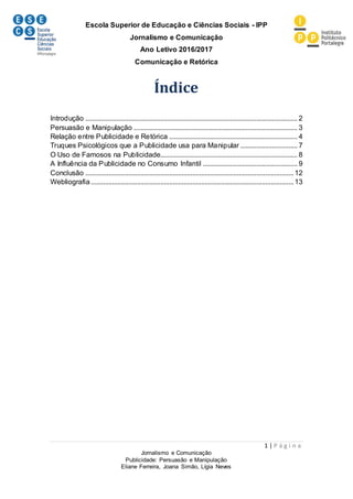Escola Superior de Educação e Ciências Sociais - IPP
Jornalismo e Comunicação
Ano Letivo 2016/2017
Comunicação e Retórica
1 | P á g i n a
Jornalismo e Comunicação
Publicidade: Persuasão e Manipulação
Eliane Ferreira, Joana Simão, Lígia Neves
Índice
Introdução ....................................................................................................................... 2
Persuasão e Manipulação ............................................................................................ 3
Relação entre Publicidade e Retórica ........................................................................ 4
Truques Psicológicos que a Publicidade usa para Manipular ................................ 7
O Uso de Famosos na Publicidade............................................................................. 8
A Influência da Publicidade no Consumo Infantil ..................................................... 9
Conclusão .....................................................................................................................12
Webliografia..................................................................................................................13
 