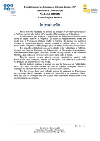 Escola Superior de Educação e Ciências Sociais - IPP
Jornalismo e Comunicação
Ano Letivo 2016/2017
Comunicação e Retórica
2 | P á g i n a
Jornalismo e Comunicação
Publicidade: Persuasão e Manipulação
Eliane Ferreira, Joana Simão, Lígia Neves
Introdução
Neste trabalho realizado no âmbito da Unidade Curricular Comunicação
e Retórica iremos falar sobre a Persuasão e Manipulação na Publicidade.
Começaremos por explicar o significado de Persuasão e Manipulação
como os lados “positivo” e “negativo” da Retórica, respetivamente, tendo em
conta que a Persuasão procura mudar a maneira de pensar do auditório
através de argumentos lógicos, sendo possível ao ouvinte aderir ou não a
esses ideais, enquanto a Manipulação procura anular a autonomia do auditório.
Em seguida, estabeleceremos uma relação entre Publicidade e Retórica,
através das Marcas Retóricas na Publicidade, na Dimensão Argumentativa,
que consiste na busca pela persuasão através de argumentos, e na Dimensão
Oratória, que se baseia no uso de um orador para exibir a marca.
Depois, iremos nomear alguns truques psicológicos usados pela
Publicidade para manipular, através das emoções, dos defeitos e qualidades
do produto, da exclusividade e do medo.
Iremos também explicar o porquê do uso de famosos na Publicidade,
tendo em vista que este confere ao produto diversas vantagens desde a
captação da atenção do consumidor, à associação de valores.
Por fim, iremos fazer uma reflexão acerca da influência da Publicidade
no consumo infantil, referindo os estímulos publicitários no consumo infantil,
uma vez que as crianças são um público mais facilmente manipulável, e da
comercialização da criança.
 