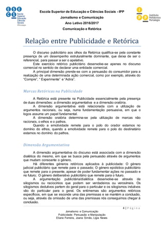 Escola Superior de Educação e Ciências Sociais - IPP
Jornalismo e Comunicação
Ano Letivo 2016/2017
Comunicação e Retórica
4 | P á g i n a
Jornalismo e Comunicação
Publicidade: Persuasão e Manipulação
Eliane Ferreira, Joana Simão, Lígia Neves
Relação entre Publicidade e Retórica
O discurso publicitário aos olhos da Retórica qualifica-se pela constante
presença de um desempenho estruturalmente dominante, que deixa de ser o
referencial, para passar a ser o apelativo.
Este exercício retórico publicitário desenvolve-se apenas no discurso
comercial no sentido de declarar uma entidade comercial.
A principal dimensão prende-se com a persuasão do consumidor para a
realização de uma determinada ação comercial, como por exemplo, através do
“Compre”, “ Experimente” e “Adira”.
Marcas Retóricas na Publicidade
A Retórica está presente na Publicidade essencialmente pela presença
de duas dimensões: a dimensão argumentativa e a dimensão oratória.
A dimensão argumentativa está relacionada com a utilização de
argumentos racionais, ou seja, numa fundamentação persuasiva, em que o
logos assume um papel fundamental.
A dimensão oratória determina-se pela utilização de marcas não
racionais, o ethos e o pathos.
Quando a emotividade remete para o polo do orador estamos no
domínio do ethos, quando a emotividade remete para o polo do destinatário
estamos no domínio do pathos.
Dimensão Argumentativa
A dimensão argumentativa do discurso está associada com a dimensão
dialética do mesmo, em que se busca pela persuasão através de argumentos
que mudam consoante o género.
Há diferentes géneros retóricos aplicados à publicidade: O género
judicial publicitário que remete para o passado; O género epidíctico publicitário
que remete para o presente, apesar de poder fundamentar ações no passado e
no futuro; O género deliberativo publicitário que remete para o futuro.
A argumentação publicitária/dialética desenvolve-se através de
silogismos ou raciocínios que podem ser verdadeiros ou verosímeis. Os
silogismos dedutivos partem do geral para o particular e os silogismos indutivos
vão do particular para o geral. Os entimemas são argumentos retóricos
específicos, em que se esconde uma das premissas e se mantém a conclusão,
ou seja, através da omissão de uma das premissas nós conseguimos chegar à
conclusão.
 