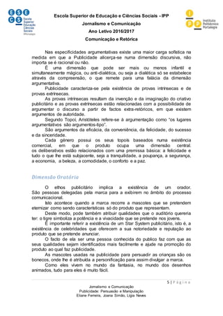 Escola Superior de Educação e Ciências Sociais - IPP
Jornalismo e Comunicação
Ano Letivo 2016/2017
Comunicação e Retórica
5 | P á g i n a
Jornalismo e Comunicação
Publicidade: Persuasão e Manipulação
Eliane Ferreira, Joana Simão, Lígia Neves
Nas especificidades argumentativas existe uma maior carga sofística na
medida em que a Publicidade alicerça-se numa dimensão discursiva, não
importa se é racional ou não.
É uma dimensão que pode ser mais ou menos infantil e
simultaneamente mágica, ou anti-dialética, ou seja a dialética só se estabelece
através da compreensão, o que remete para uma falácia da dimensão
argumentativa.
Publicidade caracteriza-se pela existência de provas intrínsecas e de
provas extrínsecas.
As provas intrínsecas resultam da invenção e da imaginação do criativo
publicitário e as provas extrínsecas estão relacionadas com a possibilidade de
argumentar o discurso a partir de factos extra-retóricos, em que existem
argumentos de autoridade.
Segundo Topoí, Aristóteles refere-se à argumentação como “os lugares
argumentativos são argumentos-tipo”.
São argumentos da eficácia, da conveniência, da felicidade, do sucesso
e da sinceridade.
Cada género possui os seus topoís baseados numa existência
comercial, em que o produto ocupa uma dimensão central.
os deliberativos estão relacionados com uma premissa básica: a felicidade e
tudo o que lhe está subjacente, seja a tranquilidade, a poupança, a segurança,
a economia, a beleza, a comodidade, o conforto e a paz.
Dimensão Oratória
O ethos publicitário implica a existência de um orador.
São pessoas delegadas pela marca para a exibirem no âmbito do processo
comunicacional.
Isto acontece quando a marca recorre a mascotes que se pretendem
eternizar como sendo características só do produto que representam.
Deste modo, pode também atribuir qualidades que o auditório quereria
ter: o tigre simboliza a potência e a vivacidade que se pretende nos jovens.
É importante referir a existência de um Star System publicitário, isto é, a
existência de celebridades que oferecem a sua notoriedade e reputação ao
produto que se pretende anunciar.
O facto de ela ser uma pessoa conhecida do publico faz com que as
seus qualidades sejam identificados mais facilmente e ajude na promoção do
produto ao qual faz publicidade.
As mascotes usadas na publicidade para persuadir as crianças são os
bonecos, onde lhe é atribuída a personificação para assim divulgar a marca.
Como eles vivem no mundo da fantasia, no mundo dos desenhos
animados, tudo para eles é muito fácil.
 