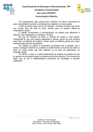 Escola Superior de Educação e Ciências Sociais - IPP
Jornalismo e Comunicação
Ano Letivo 2016/2017
Comunicação e Retórica
6 | P á g i n a
Jornalismo e Comunicação
Publicidade: Persuasão e Manipulação
Eliane Ferreira, Joana Simão, Lígia Neves
Em contrapartida, eles próprios são “cobaias” da marca, assumindo as
suas características perante a sociedade ao revelarem os seus gostos.
O fato da marca usar um tipo de mascote – bonecos de pano que vivem
num mundo todo ele feito de pano remete para um cenário infantil de
imaginação e graça.
O pathos corresponde à pré-disposição do público que determina a
natureza das mensagens e a natureza do ethos.
No que diz respeito ao ethos, o carácter do orador é, sem dúvida,
fundamental já que uma pessoa respeitada e íntegra, ganha de uma maneira
mais fácil, a confiança do auditório. Deste modo, o auditório ganha uma maior
predisposição para ser persuadido.
Em relação ao pathos é necessário reconhecer que a emoção que o
orador consegue transmitir ao auditório é determinante na decisão de serem a
favor ou contra aquilo que este defende, ou no caso da publicidade, se
pretende vender.
Por último, o logos é a parte fundamental da oratória na medida em que
se aplicam as principais regras e princípios da técnica retórica. É no domínio do
logos que se dá a fundamentação persuasiva da reputação e decisão
publicitária.
 