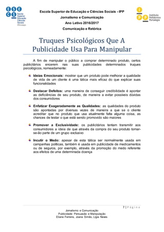 Escola Superior de Educação e Ciências Sociais - IPP
Jornalismo e Comunicação
Ano Letivo 2016/2017
Comunicação e Retórica
7 | P á g i n a
Jornalismo e Comunicação
Publicidade: Persuasão e Manipulação
Eliane Ferreira, Joana Simão, Lígia Neves
Truques Psicológicos Que A
Publicidade Usa Para Manipular
A fim de manipular o público a comprar determinado produto, certos
publicitários encerem nas suas publicidades determinados truques
psicológicos, nomeadamente:
Ideias Emocionais: mostrar que um produto pode melhorar a qualidade
de vida de um cliente é uma tática mais eficaz do que explicar suas
funcionalidades
Destacar Defeitos: uma maneira de conseguir credibilidade é apontar
as deficiências de seu produto, de maneira a evitar possíveis dúvidas
dos consumidores
Enfatizar Exageradamente as Qualidades: as qualidades do produto
são apontadas por diversas vezes de maneira a que se o cliente
acreditar que no produto que usa atualmente falta alguma coisa, as
chances de testar o que está sendo promovido são maiores
Promover a Exclusividade: os publicitários tentam transmitir aos
consumidores a ideia de que através da compra do seu produto tornar-
se-ão parte de um grupo exclusivo
Incutir o Medo: apesar de esta tática ser normalmente usada em
campanhas políticas, também é usada em publicidade de medicamentos
ou de seguros, por exemplo, através da promoção do medo referente
aos efeitos de uma determinada doença
 