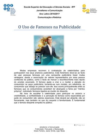 Escola Superior de Educação e Ciências Sociais - IPP
Jornalismo e Comunicação
Ano Letivo 2016/2017
Comunicação e Retórica
8 | P á g i n a
Jornalismo e Comunicação
Publicidade: Persuasão e Manipulação
Eliane Ferreira, Joana Simão, Lígia Neves
O Uso de Famosos na Publicidade
Muitas empresas recorrem à contratação de celebridades para
participarem nos seus anúncios publicitários. Este fenómeno deve-se ao facto
de usar pessoas famosas em uma campanha publicitária trazer muitas
vantagens, desde a associação de valores representados por essa pessoa
conhecida do público, como o facto de marcar o reconhecimento mais rápido
do produto anunciado. O famoso ajuda a criar e a manter a atenção do
consumidor na peça publicitária, tornando-se num modelo, em referência, ao
consumidor que deseja se parecer com ele. Isso ocorre principalmente entre os
famosos que os consumidores acreditam ter alcançado a fama por “méritos
próprios”, sobretudo famosos ligados ao mundo do desporto.
Na hora de escolher a celebridade para participar no anúncio a
credibilidade, a confiabilidade e a perceção do famoso como especialista por
parte do consumidor são valores essenciais. Este deverá ser atraente, não só
fisicamente, mas também no que diz respeito à familiaridade. É fundamental
que o famoso desperte simpatia no público.
 