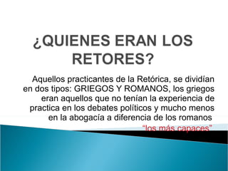 Aquellos practicantes de la Retórica, se dividían en dos tipos: GRIEGOS Y ROMANOS, los griegos eran aquellos que no tenían la experiencia de practica en los debates políticos y mucho menos en la abogacía a diferencia de los romanos  “ los más capaces”  